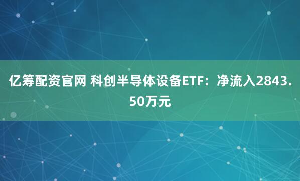 亿筹配资官网 科创半导体设备ETF：净流入2843.50万元