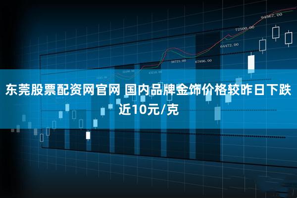 东莞股票配资网官网 国内品牌金饰价格较昨日下跌近10元/克