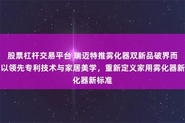 股票杠杆交易平台 瑞迈特推雾化器双新品破界而来：以领先专利技术与家居美学，重新定义家用雾化器新标准