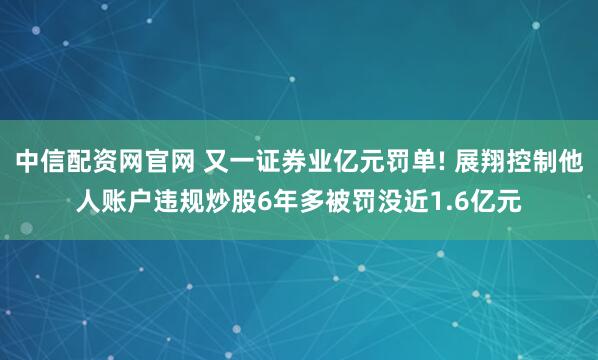 中信配资网官网 又一证券业亿元罚单! 展翔控制他人账户违规炒股6年多被罚没近1.6亿元