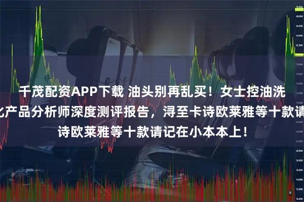 千茂配资APP下载 油头别再乱买！女士控油洗发水哪种好？化产品分析师深度测评报告，浔至卡诗欧莱雅等十款请记在小本本上！