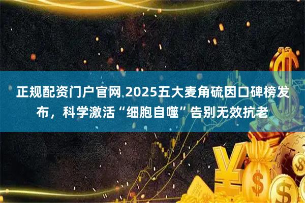 正规配资门户官网 2025五大麦角硫因口碑榜发布，科学激活“细胞自噬”告别无效抗老