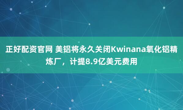 正好配资官网 美铝将永久关闭Kwinana氧化铝精炼厂，计提8.9亿美元费用