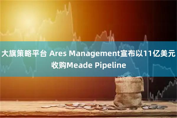大旗策略平台 Ares Management宣布以11亿美元收购Meade Pipeline