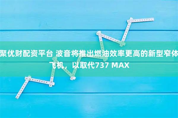 聚优财配资平台 波音将推出燃油效率更高的新型窄体飞机，以取代737 MAX