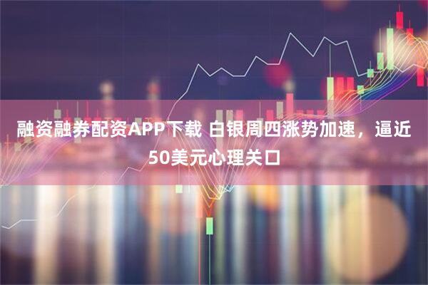 融资融券配资APP下载 白银周四涨势加速，逼近50美元心理关口
