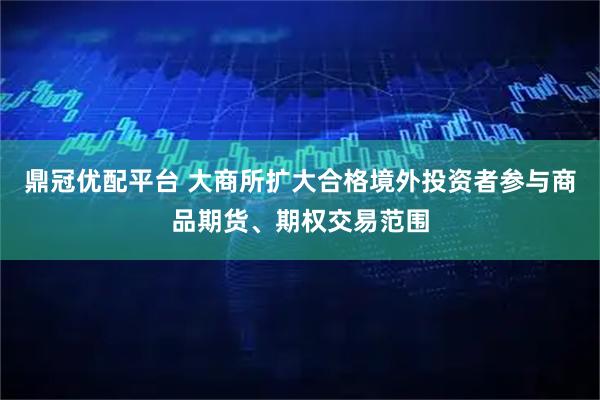鼎冠优配平台 大商所扩大合格境外投资者参与商品期货、期权交易范围