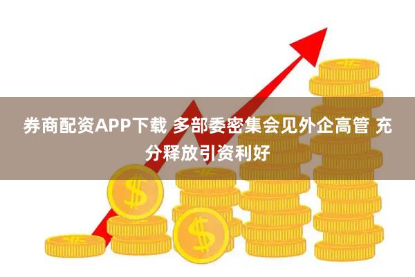 券商配资APP下载 多部委密集会见外企高管 充分释放引资利好