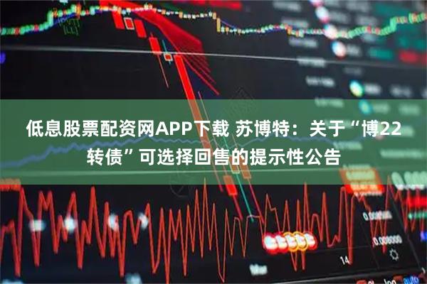 低息股票配资网APP下载 苏博特：关于“博22转债”可选择回售的提示性公告