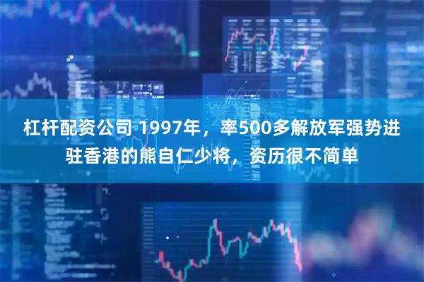 杠杆配资公司 1997年，率500多解放军强势进驻香港的熊自仁少将，资历很不简单