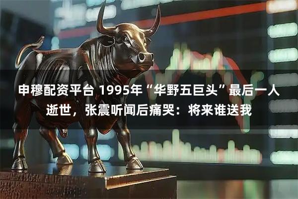 申穆配资平台 1995年“华野五巨头”最后一人逝世，张震听闻后痛哭：将来谁送我