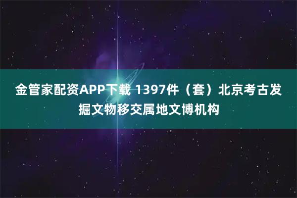 金管家配资APP下载 1397件（套）北京考古发掘文物移交属地文博机构