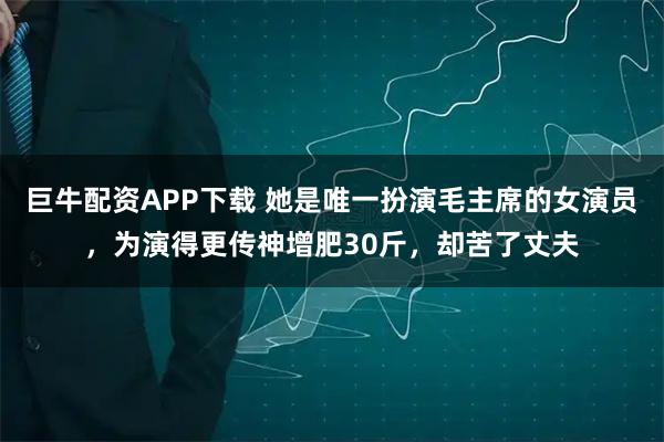 巨牛配资APP下载 她是唯一扮演毛主席的女演员,为演得更传神增肥30斤,却苦了丈夫