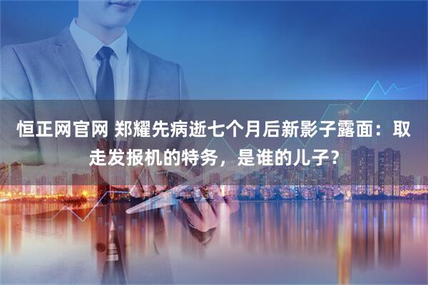 恒正网官网 郑耀先病逝七个月后新影子露面：取走发报机的特务，是谁的儿子？