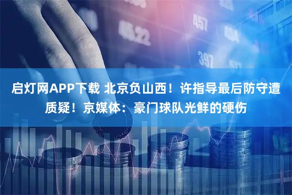 启灯网APP下载 北京负山西！许指导最后防守遭质疑！京媒体：豪门球队光鲜的硬伤