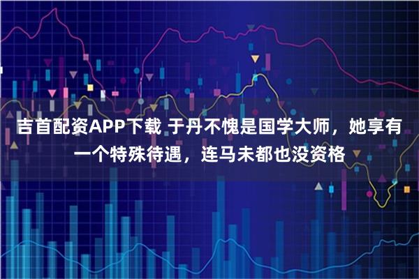 吉首配资APP下载 于丹不愧是国学大师，她享有一个特殊待遇，连马未都也没资格