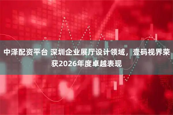 中泽配资平台 深圳企业展厅设计领域，壹码视界荣获2026年度卓越表现