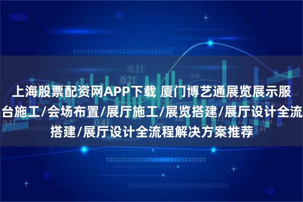 上海股票配资网APP下载 厦门博艺通展览展示服务有限公司：展台施工/会场布置/展厅施工/展览搭建/展厅设计全流程解决方案推荐