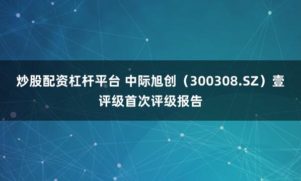 炒股配资杠杆平台 中际旭创（300308.SZ）壹评级首次评级报告