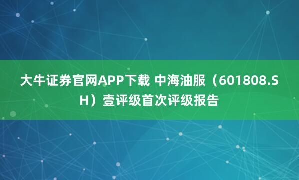大牛证券官网APP下载 中海油服（601808.SH）壹评级首次评级报告