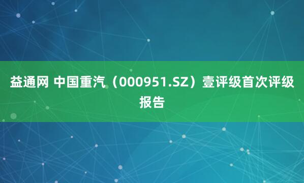 益通网 中国重汽（000951.SZ）壹评级首次评级报告