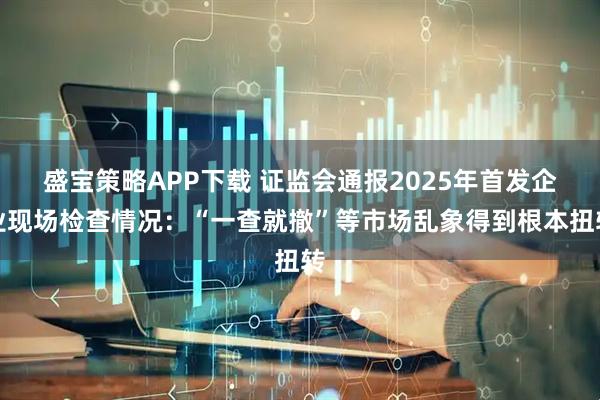 盛宝策略APP下载 证监会通报2025年首发企业现场检查情况：“一查就撤”等市场乱象得到根本扭转