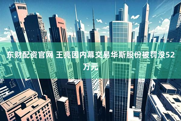 东财配资官网 王亮因内幕交易华斯股份被罚没52万元