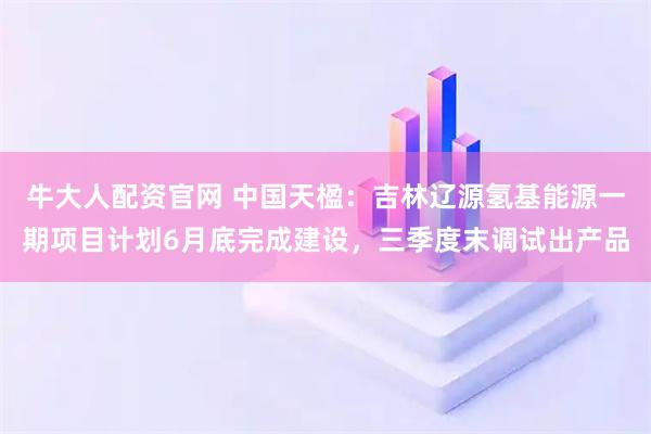 牛大人配资官网 中国天楹：吉林辽源氢基能源一期项目计划6月底完成建设，三季度末调试出产品