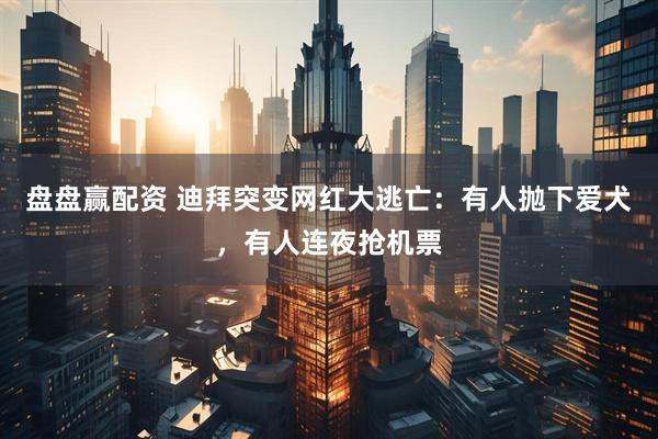 盘盘赢配资 迪拜突变网红大逃亡：有人抛下爱犬，有人连夜抢机票