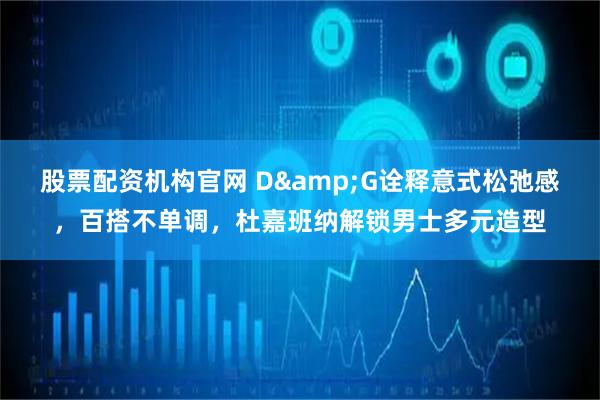 股票配资机构官网 D&G诠释意式松弛感,百搭不单调,杜嘉班纳解锁男士多元造型