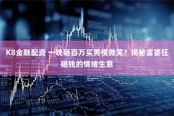K8金融配资 一晚砸百万买男模微笑？揭秘富婆狂砸钱的情绪生意