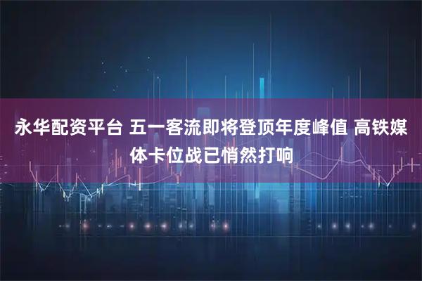 永华配资平台 五一客流即将登顶年度峰值 高铁媒体卡位战已悄然打响