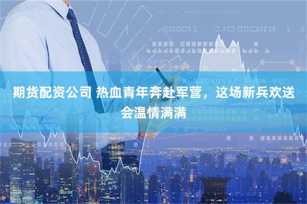 期货配资公司 热血青年奔赴军营，这场新兵欢送会温情满满