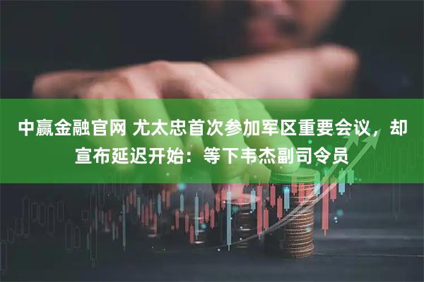 中赢金融官网 尤太忠首次参加军区重要会议，却宣布延迟开始：等下韦杰副司令员