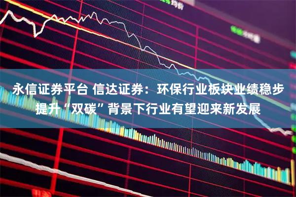 永信证券平台 信达证券：环保行业板块业绩稳步提升“双碳”背景下行业有望迎来新发展
