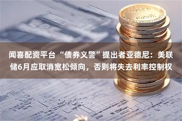闻喜配资平台 “债券义警”提出者亚德尼：美联储6月应取消宽松倾向，否则将失去利率控制权