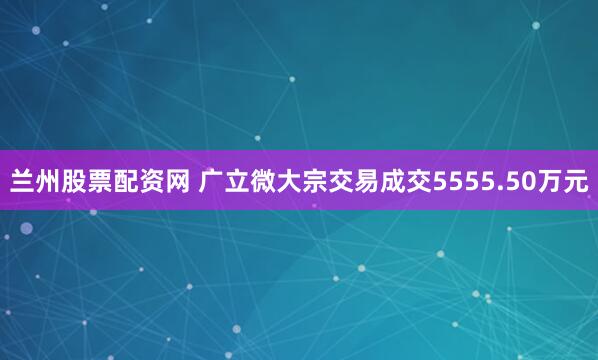 兰州股票配资网 广立微大宗交易成交5555.50万元