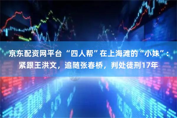 京东配资网平台 “四人帮”在上海滩的“小妹”：紧跟王洪文，追随张春桥，判处徒刑17年