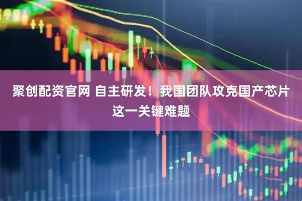 聚创配资官网 自主研发！我国团队攻克国产芯片这一关键难题